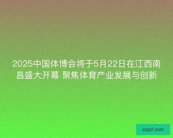 2025中国体博会将于5月22日在江西南昌盛大开幕 聚焦体育产业发展与创新