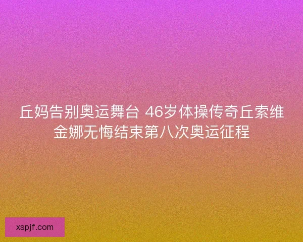 丘妈告别奥运舞台 46岁体操传奇丘索维金娜无悔结束第八次奥运征程
